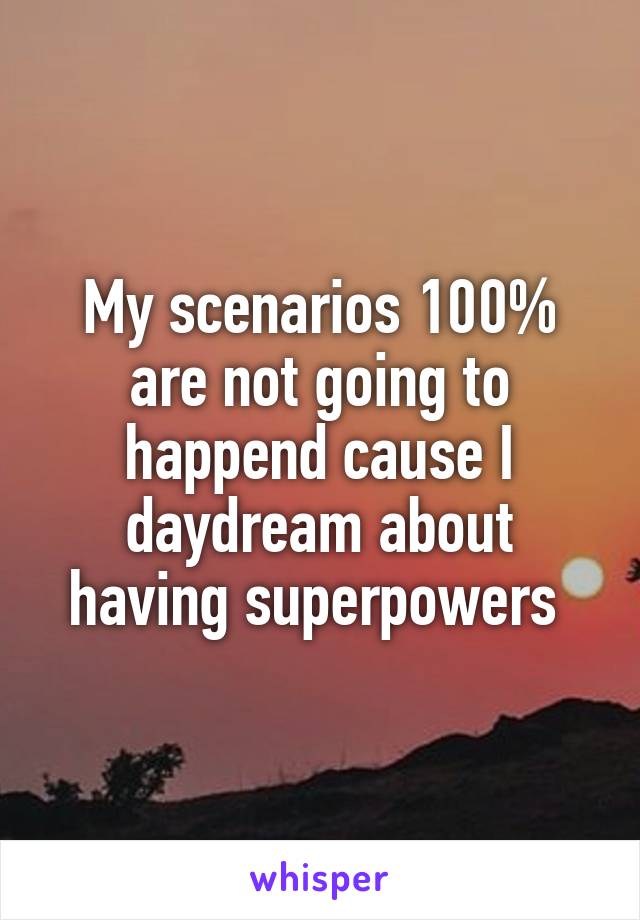 My scenarios 100% are not going to happend cause I daydream about having superpowers 