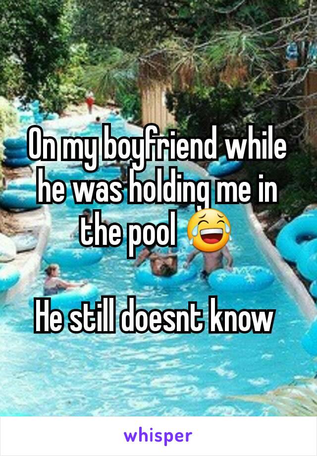 On my boyfriend while he was holding me in the pool 😂

He still doesnt know 