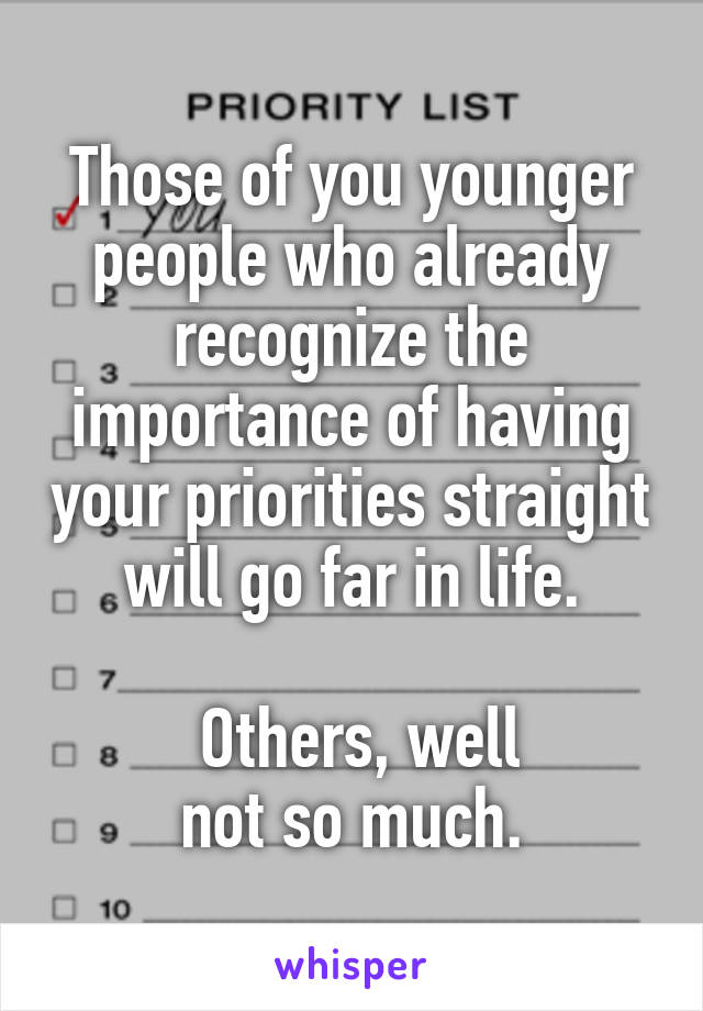 Those of you younger people who already recognize the importance of having your priorities straight will go far in life.

 Others, well
not so much.