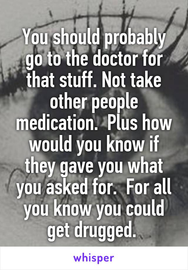 You should probably go to the doctor for that stuff. Not take other people medication.  Plus how would you know if they gave you what you asked for.  For all you know you could get drugged. 