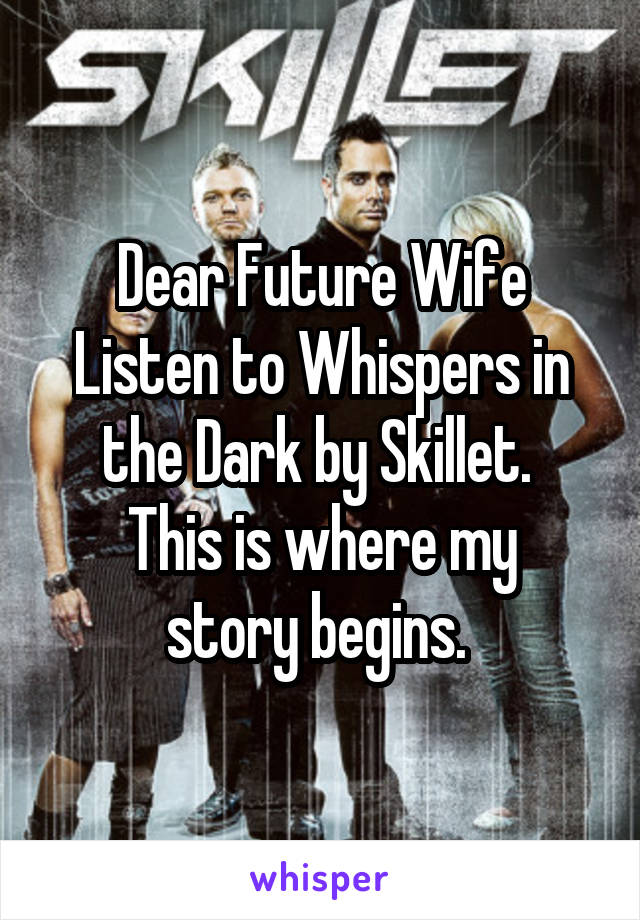 Dear Future Wife
Listen to Whispers in the Dark by Skillet. 
This is where my story begins. 