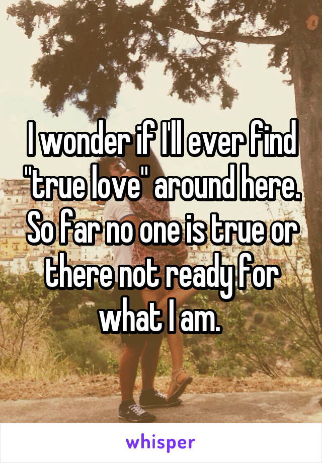 I wonder if I'll ever find "true love" around here. So far no one is true or there not ready for what I am. 