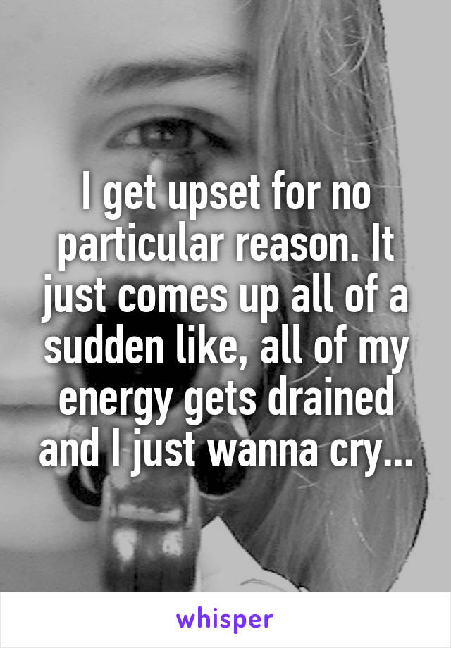 I get upset for no particular reason. It just comes up all of a sudden like, all of my energy gets drained and I just wanna cry...