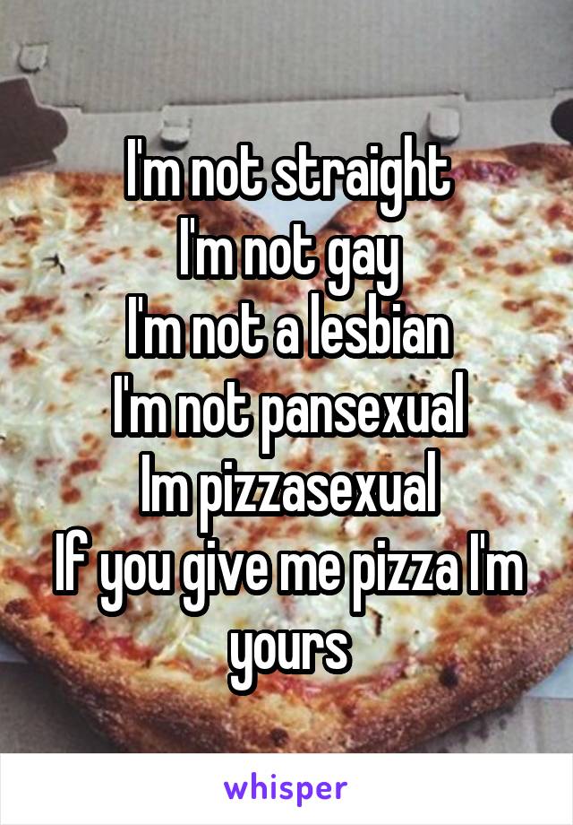 I'm not straight
I'm not gay
I'm not a lesbian
I'm not pansexual
Im pizzasexual
If you give me pizza I'm yours