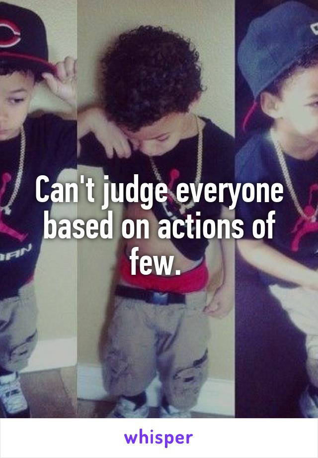 Can't judge everyone based on actions of few. 