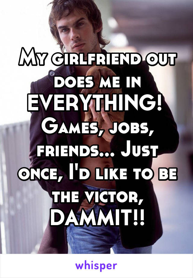 My girlfriend out does me in EVERYTHING!  Games, jobs, friends... Just once, I'd like to be the victor, DAMMIT!!