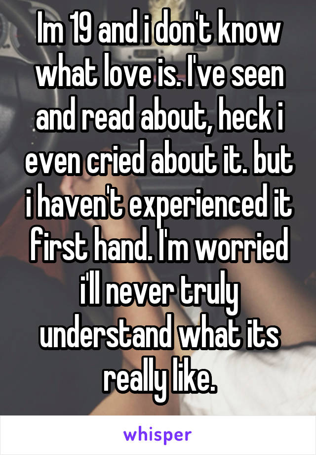 Im 19 and i don't know what love is. I've seen and read about, heck i even cried about it. but i haven't experienced it first hand. I'm worried i'll never truly understand what its really like.
