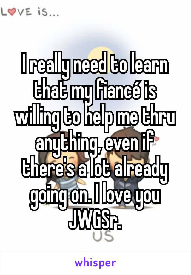 I really need to learn that my fiancé is willing to help me thru anything, even if there's a lot already going on. I love you JWGSr.