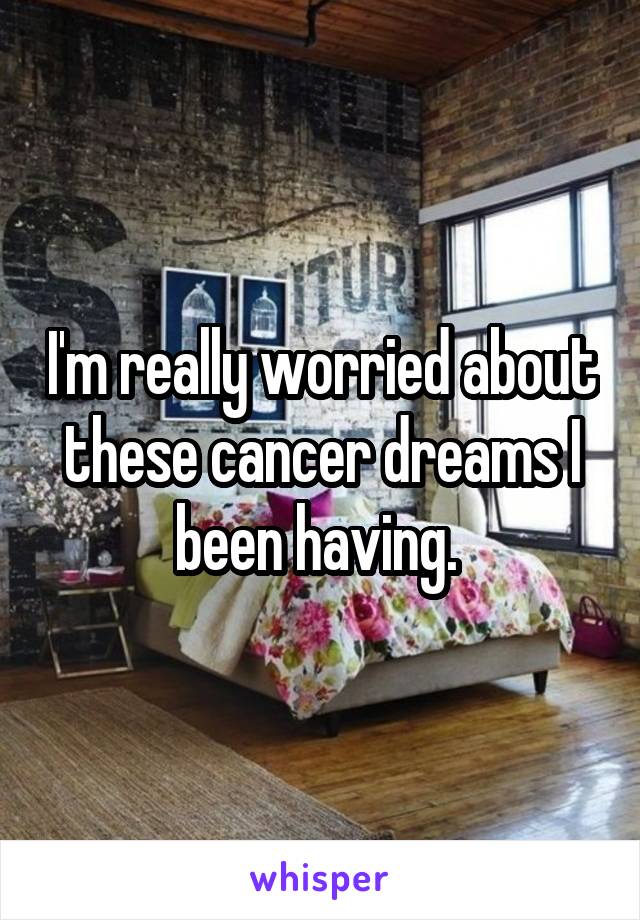 I'm really worried about these cancer dreams I been having. 