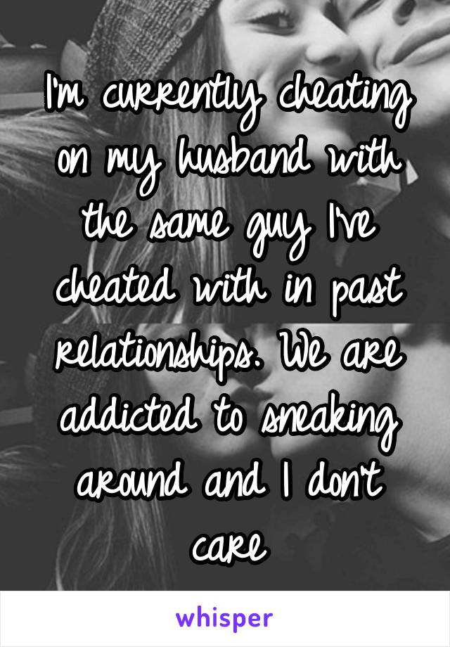 I'm currently cheating on my husband with the same guy I've cheated with in past relationships. We are addicted to sneaking around and I don't care