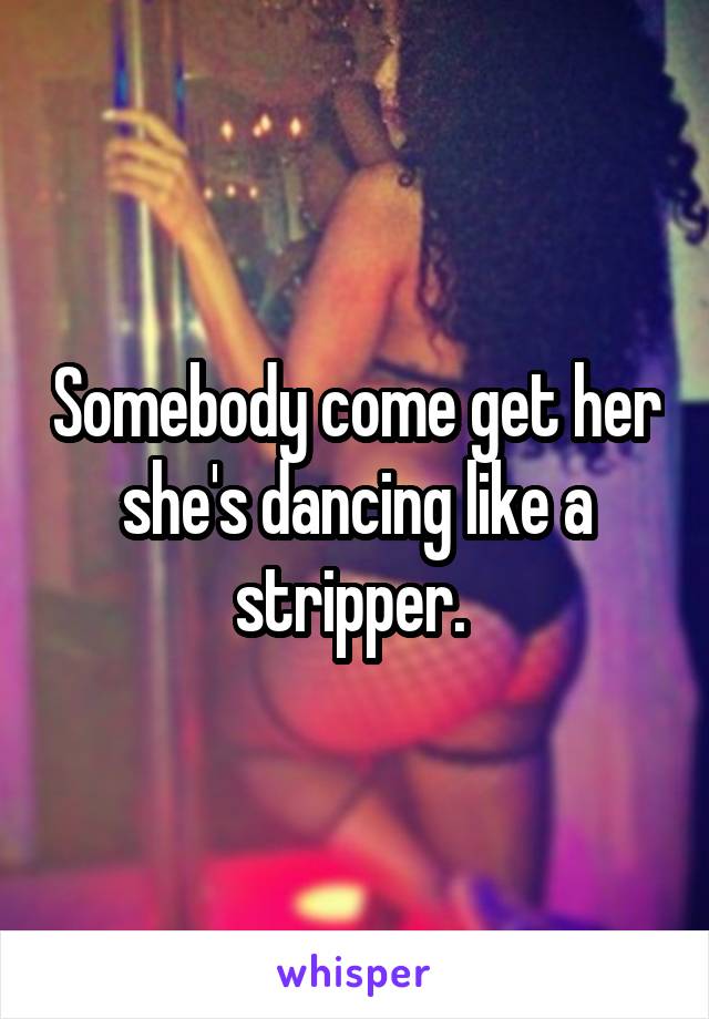 Somebody come get her she's dancing like a stripper. 