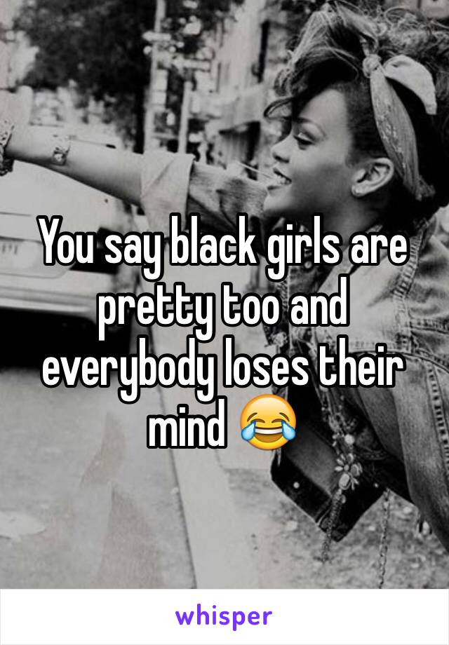 You say black girls are pretty too and everybody loses their mind 😂