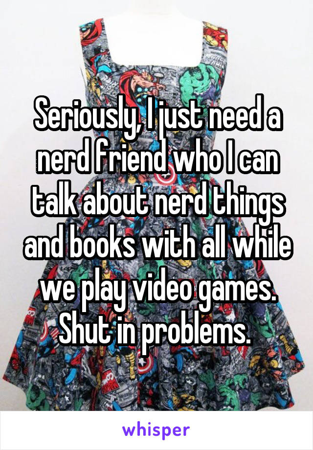 Seriously, I just need a nerd friend who I can talk about nerd things and books with all while we play video games. Shut in problems. 