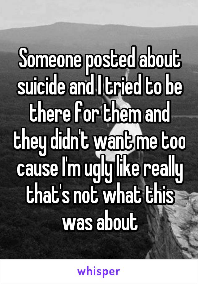 Someone posted about suicide and I tried to be there for them and they didn't want me too cause I'm ugly like really that's not what this was about