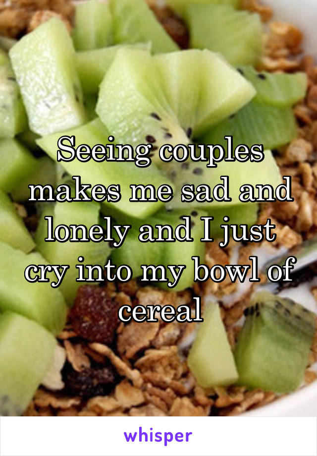 Seeing couples makes me sad and lonely and I just cry into my bowl of cereal