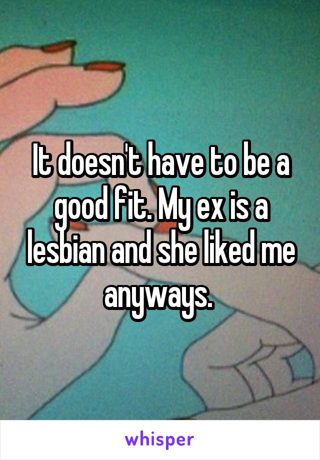 It doesn't have to be a good fit. My ex is a lesbian and she liked me anyways. 