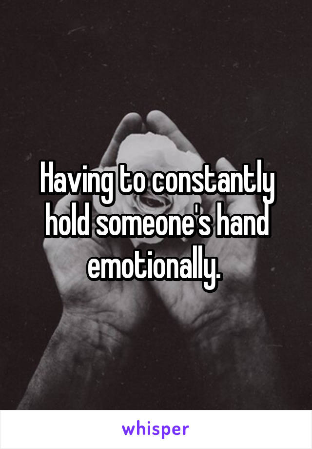 Having to constantly hold someone's hand emotionally. 