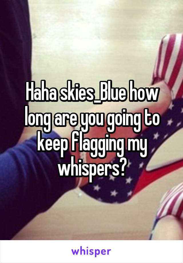 Haha skies_Blue how long are you going to keep flagging my whispers?