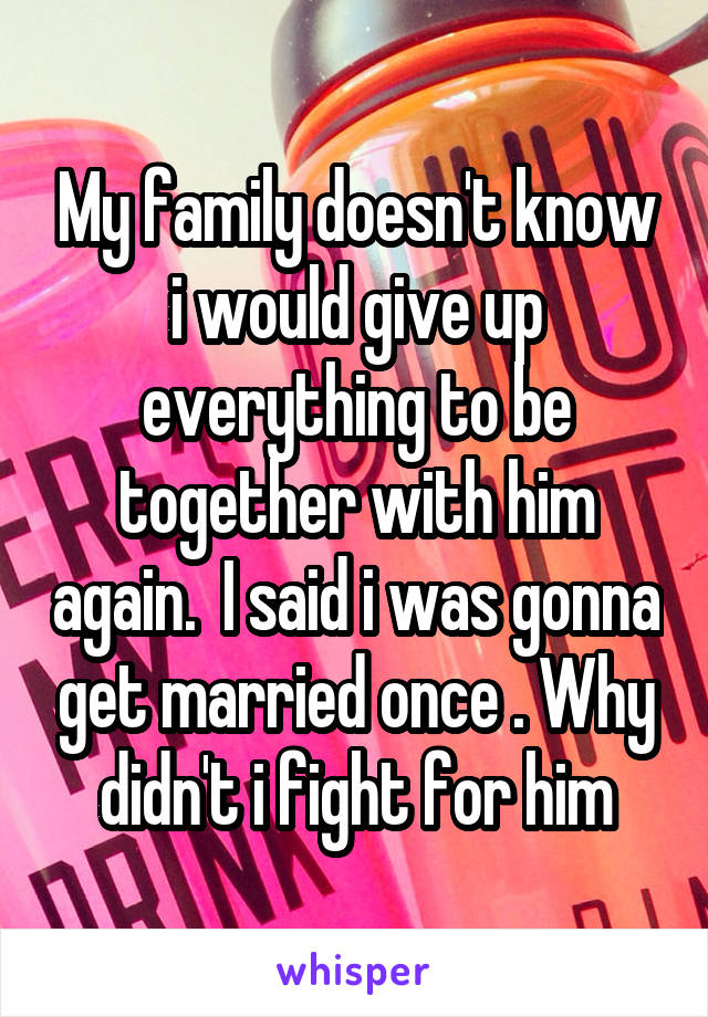 My family doesn't know i would give up everything to be together with him again.  I said i was gonna get married once . Why didn't i fight for him