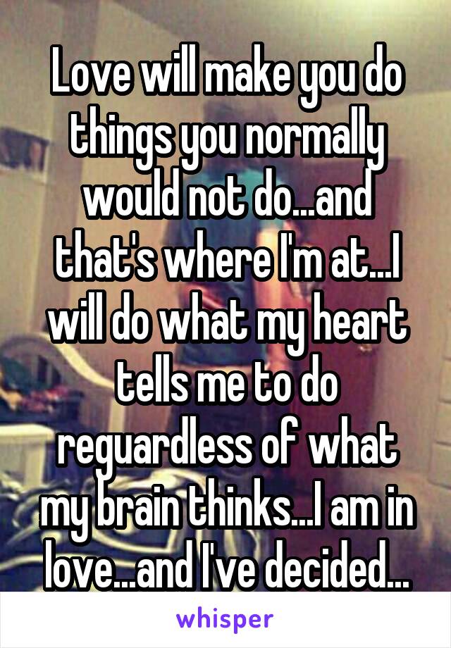 Love will make you do things you normally would not do...and that's where I'm at...I will do what my heart tells me to do reguardless of what my brain thinks...I am in love...and I've decided...