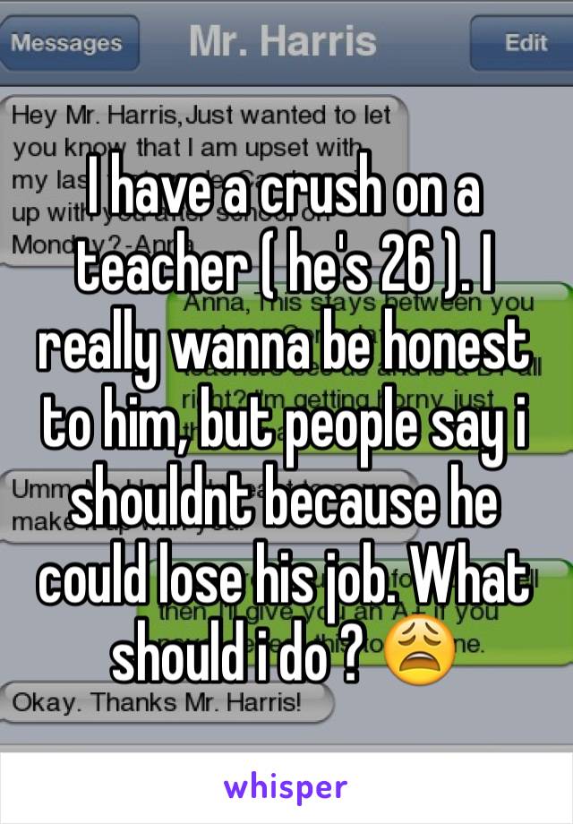 I have a crush on a teacher ( he's 26 ). I really wanna be honest to him, but people say i shouldnt because he could lose his job. What should i do ? 😩