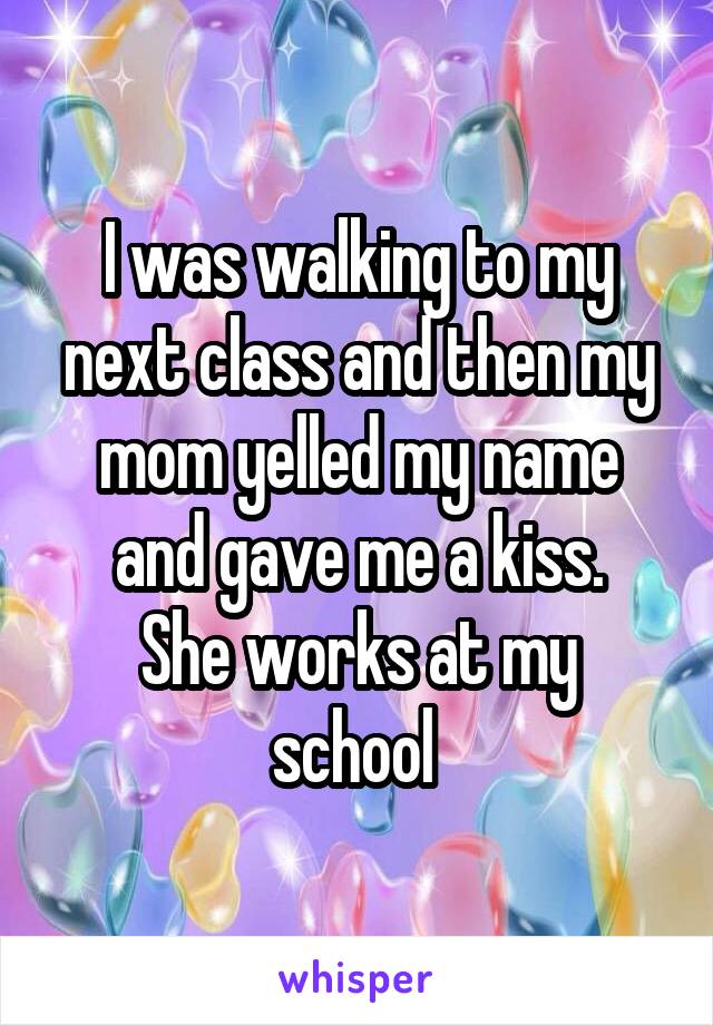 I was walking to my next class and then my mom yelled my name and gave me a kiss.
She works at my school 