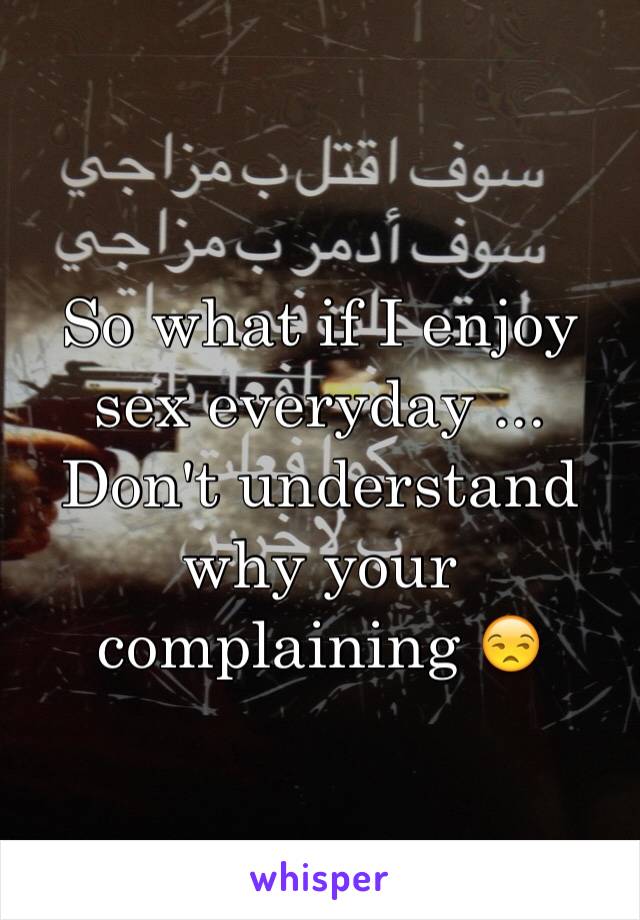 So what if I enjoy sex everyday ... Don't understand why your complaining 😒