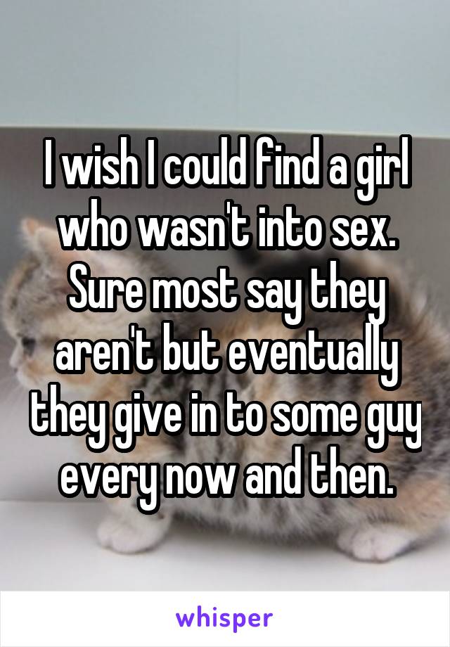 I wish I could find a girl who wasn't into sex. Sure most say they aren't but eventually they give in to some guy every now and then.