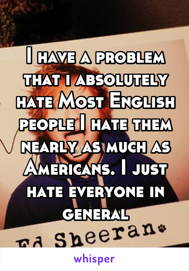 I have a problem that i absolutely hate Most English people I hate them nearly as much as Americans. I just hate everyone in general