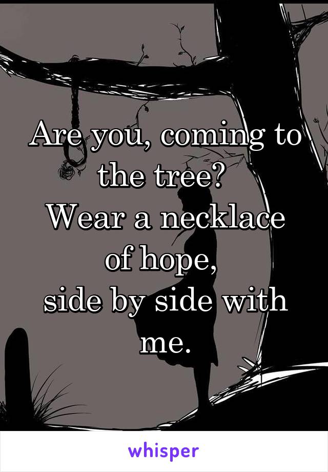 Are you, coming to the tree? 
Wear a necklace of hope, 
side by side with me.