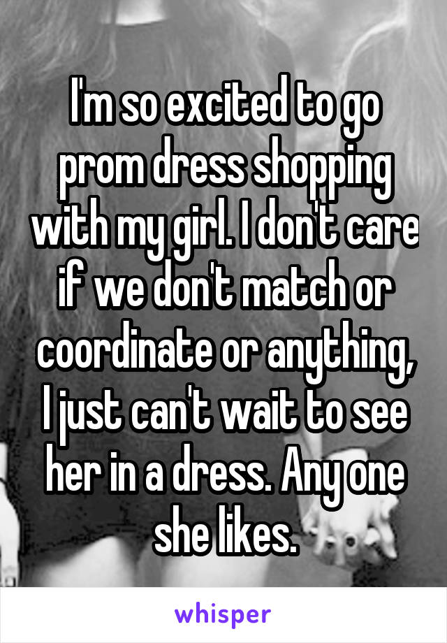 I'm so excited to go prom dress shopping with my girl. I don't care if we don't match or coordinate or anything, I just can't wait to see her in a dress. Any one she likes.