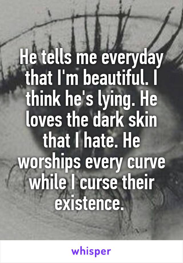 He tells me everyday that I'm beautiful. I think he's lying. He loves the dark skin that I hate. He worships every curve while I curse their existence. 