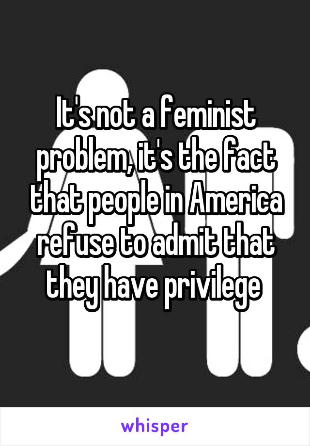 It's not a feminist problem, it's the fact that people in America refuse to admit that they have privilege 
