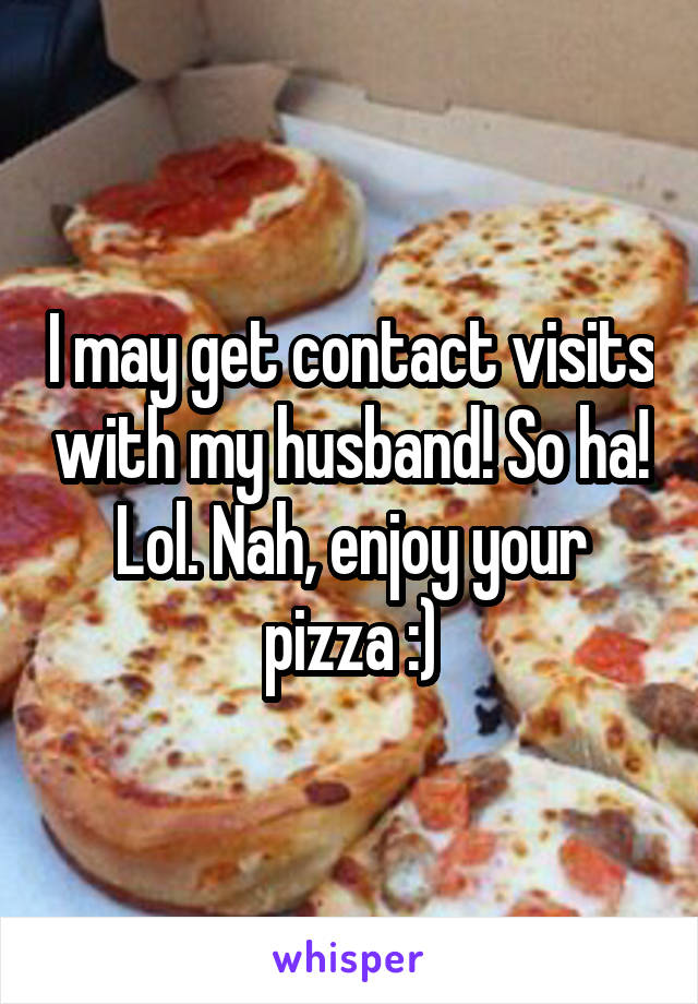 I may get contact visits with my husband! So ha! Lol. Nah, enjoy your pizza :)