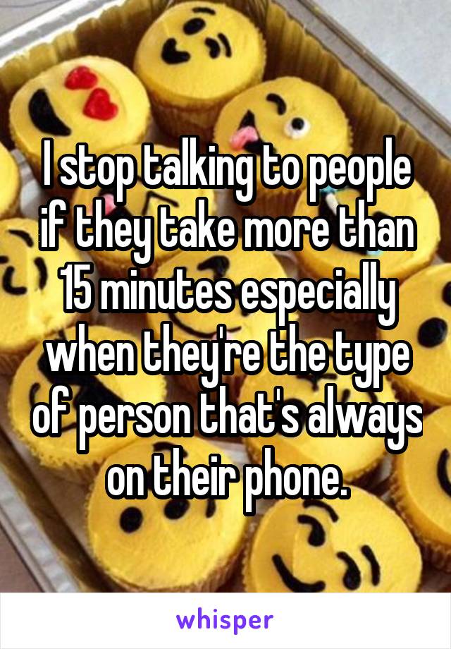 I stop talking to people if they take more than 15 minutes especially when they're the type of person that's always on their phone.