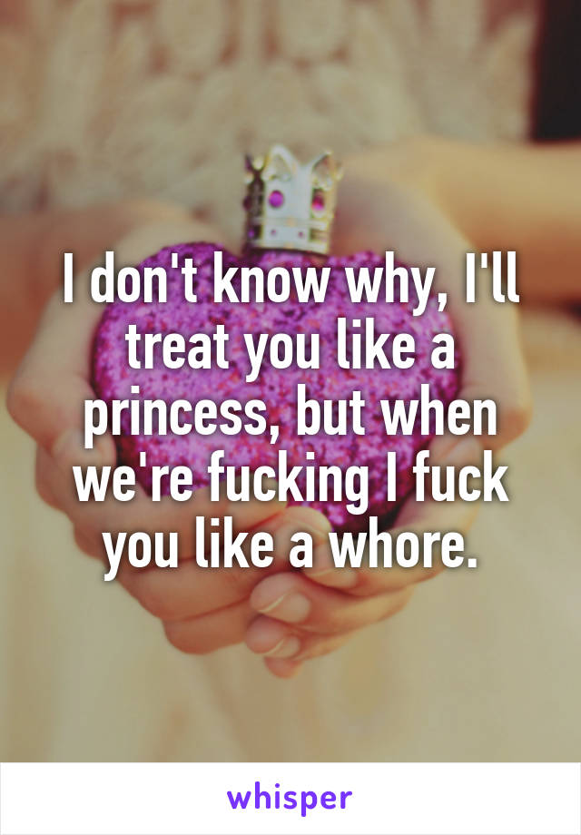 I don't know why, I'll treat you like a princess, but when we're fucking I fuck you like a whore.