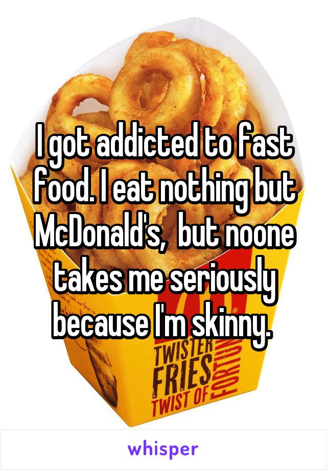 I got addicted to fast food. I eat nothing but McDonald's,  but noone takes me seriously because I'm skinny. 
