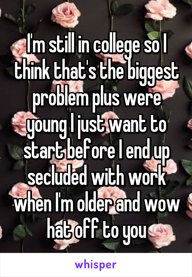 I'm still in college so I think that's the biggest problem plus were young I just want to start before I end up secluded with work when I'm older and wow hat off to you