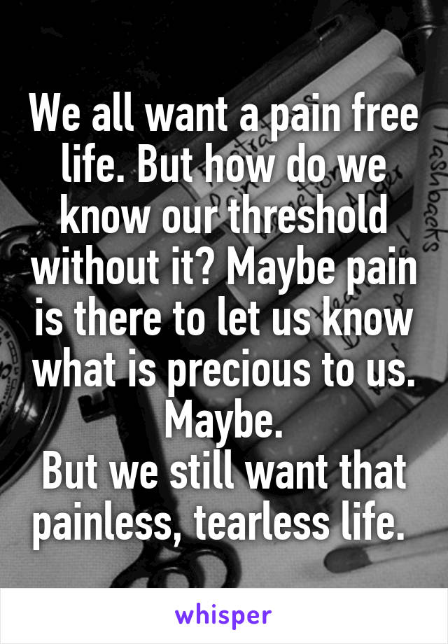 We all want a pain free life. But how do we know our threshold without it? Maybe pain is there to let us know what is precious to us. Maybe.
But we still want that painless, tearless life. 