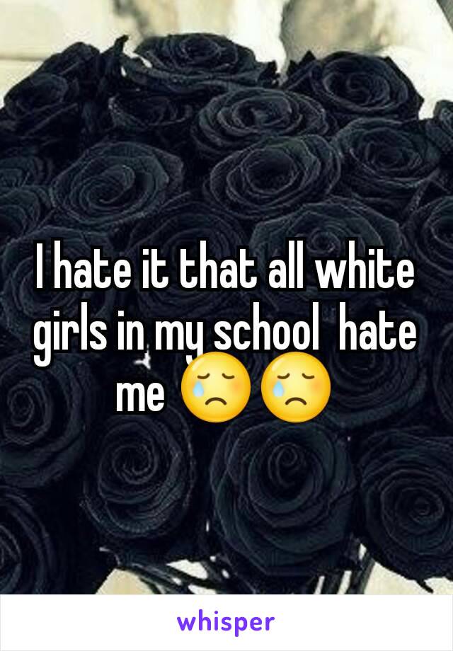 I hate it that all white girls in my school  hate me 😢😢