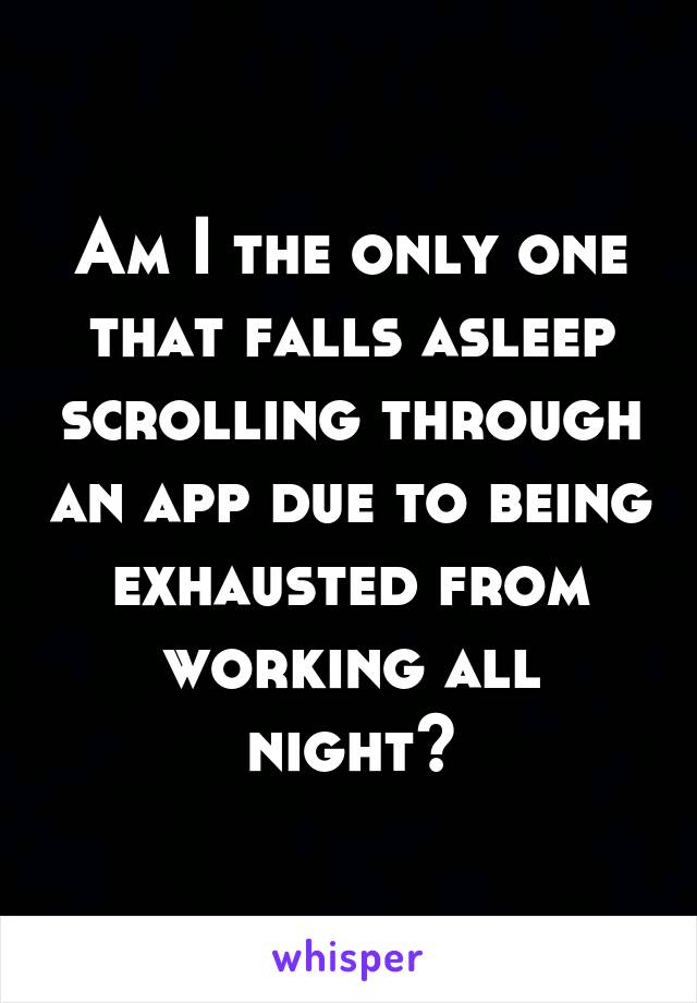 Am I the only one that falls asleep scrolling through an app due to being exhausted from working all night?