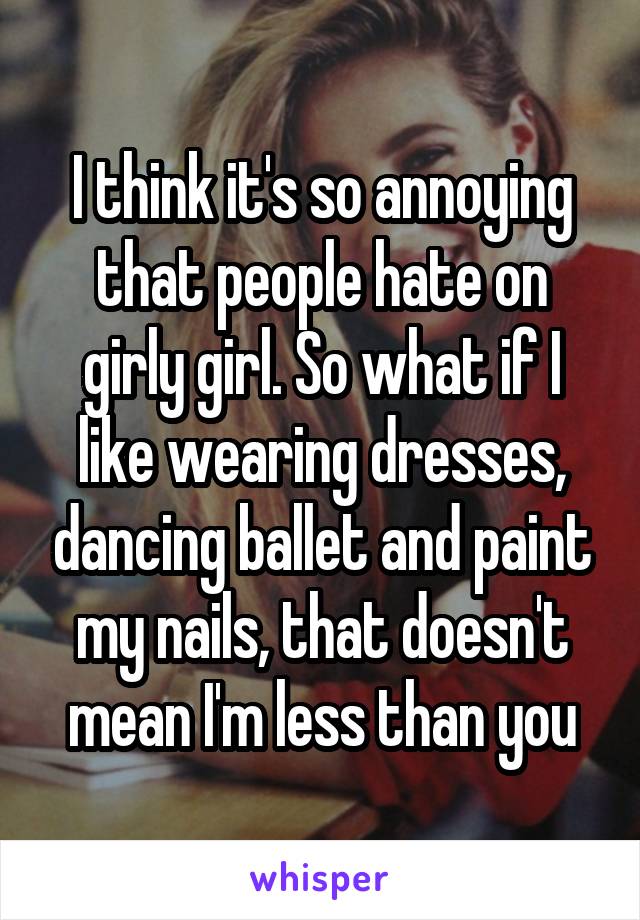 I think it's so annoying that people hate on girly girl. So what if I like wearing dresses, dancing ballet and paint my nails, that doesn't mean I'm less than you