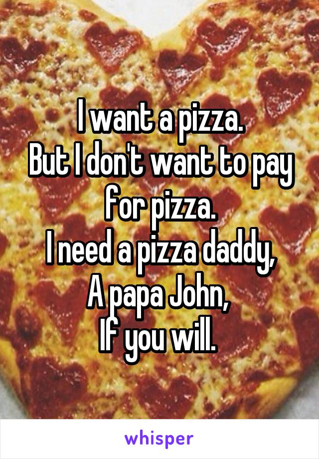 I want a pizza.
But I don't want to pay for pizza.
I need a pizza daddy,
A papa John, 
If you will. 