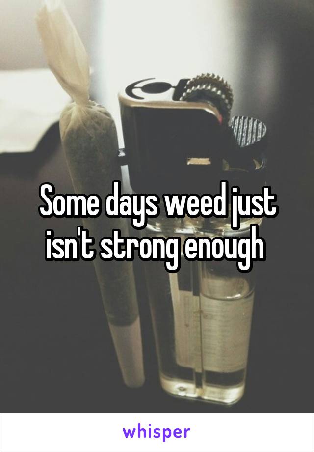 Some days weed just isn't strong enough 