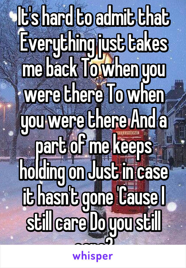 It's hard to admit that Everything just takes me back To when you were there To when you were there And a part of me keeps holding on Just in case it hasn't gone 'Cause I still care Do you still care?