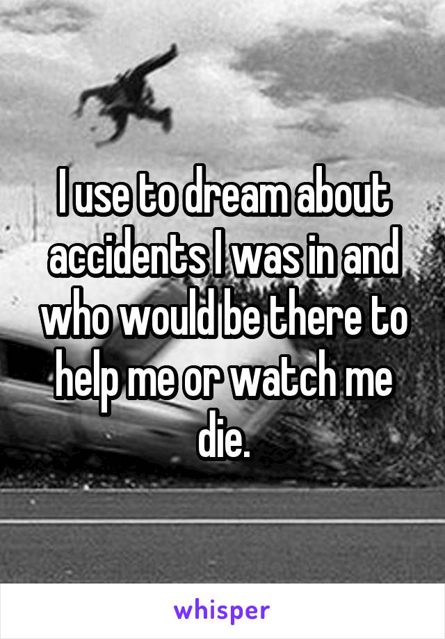 I use to dream about accidents I was in and who would be there to help me or watch me die.