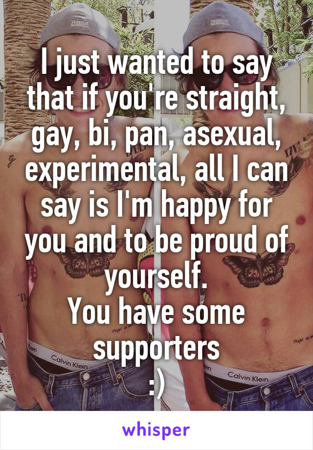 I just wanted to say that if you're straight, gay, bi, pan, asexual, experimental, all I can say is I'm happy for you and to be proud of yourself.
You have some supporters
:)