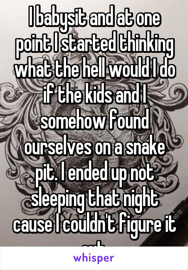 I babysit and at one point I started thinking what the hell would I do if the kids and I somehow found ourselves on a snake pit. I ended up not sleeping that night cause I couldn't figure it out 