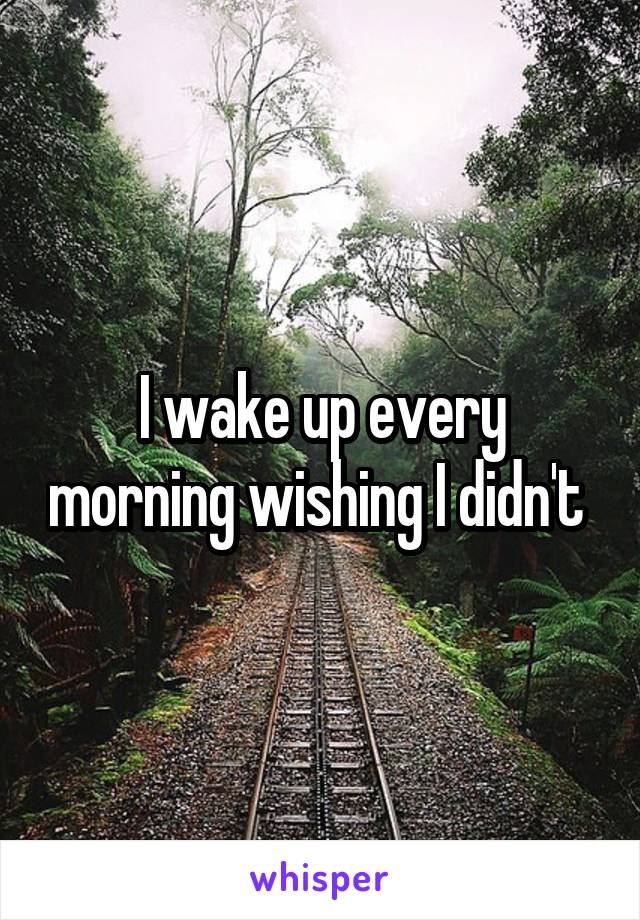 I wake up every morning wishing I didn't 