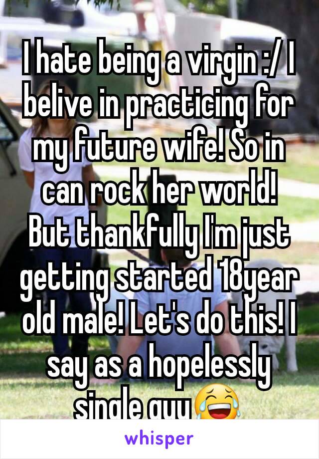 I hate being a virgin :/ I belive in practicing for my future wife! So in can rock her world! But thankfully I'm just getting started 18year old male! Let's do this! I say as a hopelessly single guy😂